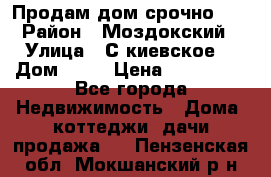 Продам дом срочно!!! › Район ­ Моздокский › Улица ­ С.киевское  › Дом ­ 22 › Цена ­ 650 000 - Все города Недвижимость » Дома, коттеджи, дачи продажа   . Пензенская обл.,Мокшанский р-н